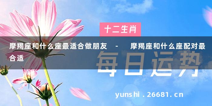 摩羯座和什么座最适合做朋友 - 摩羯座和什么座配对最合适
